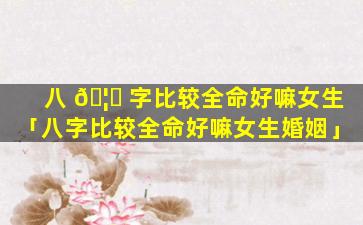 八 🦉 字比较全命好嘛女生「八字比较全命好嘛女生婚姻」
